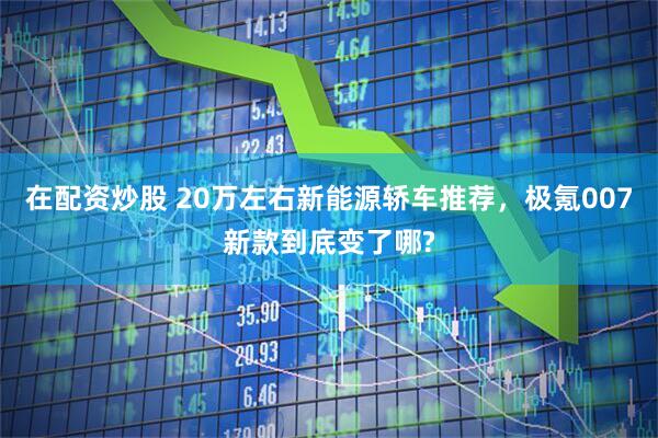 在配资炒股 20万左右新能源轿车推荐，极氪007新款到底变了哪?