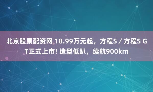北京股票配资网 18.99万元起，方程S／方程S GT正式上市! 造型低趴，续航900km