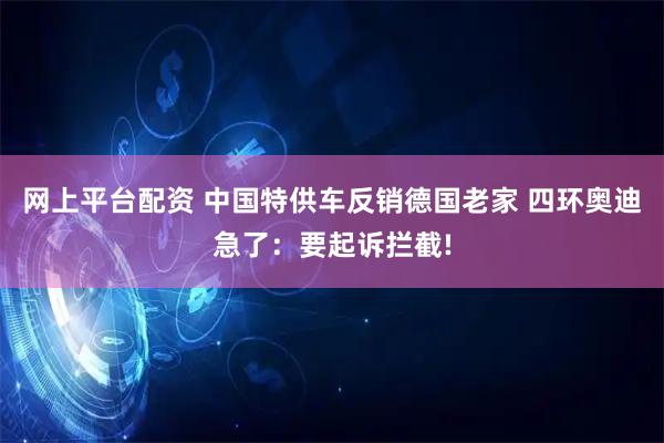 网上平台配资 中国特供车反销德国老家 四环奥迪急了：要起诉拦截!