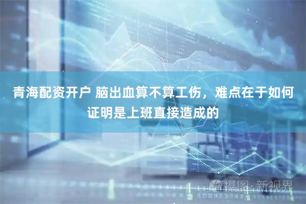 青海配资开户 脑出血算不算工伤，难点在于如何证明是上班直接造成的